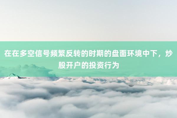 在在多空信号频繁反转的时期的盘面环境中下，炒股开户的投资行为