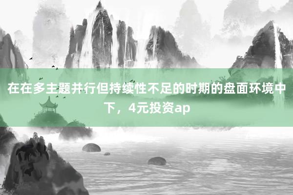 在在多主题并行但持续性不足的时期的盘面环境中下，4元投资ap