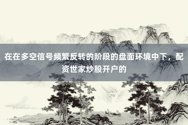 在在多空信号频繁反转的阶段的盘面环境中下，配资世家炒股开户的