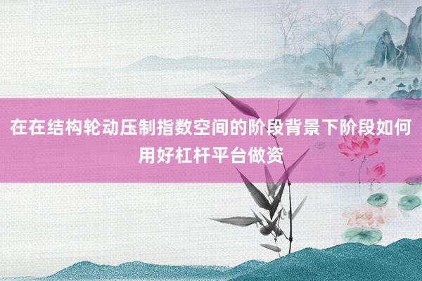 在在结构轮动压制指数空间的阶段背景下阶段如何用好杠杆平台做资