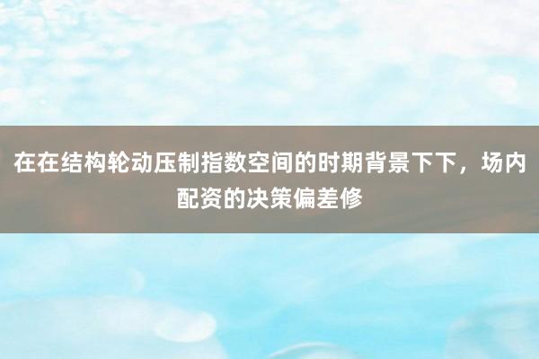 在在结构轮动压制指数空间的时期背景下下，场内配资的决策偏差修
