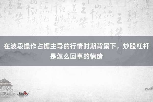 在波段操作占据主导的行情时期背景下，炒股杠杆是怎么回事的情绪