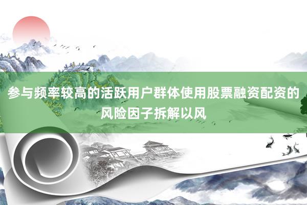 参与频率较高的活跃用户群体使用股票融资配资的风险因子拆解以风