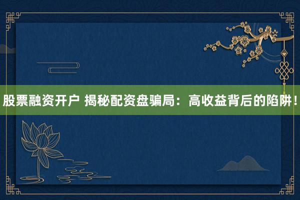 股票融资开户 揭秘配资盘骗局：高收益背后的陷阱！