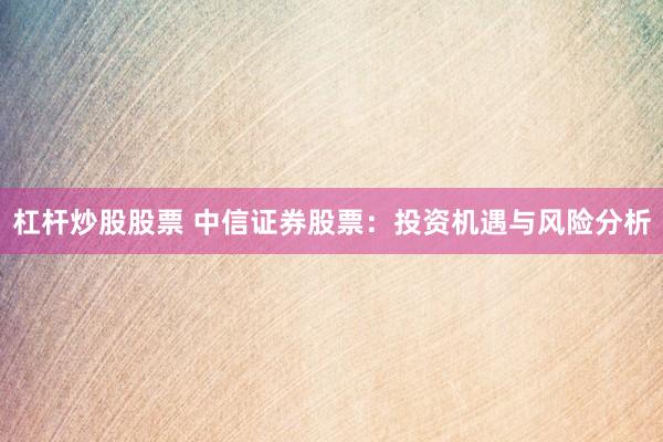 杠杆炒股股票 中信证券股票：投资机遇与风险分析