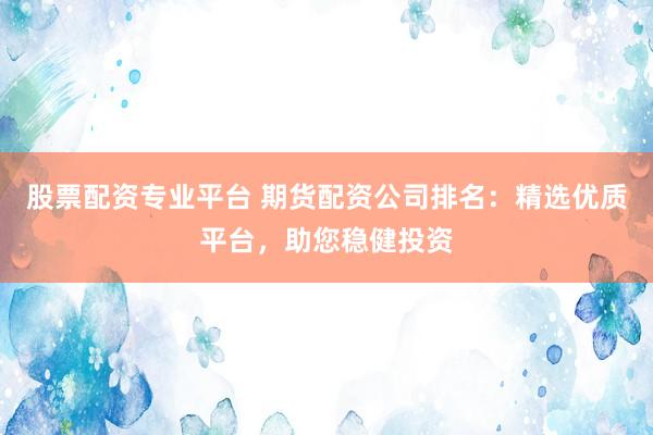 股票配资专业平台 期货配资公司排名：精选优质平台，助您稳健投资