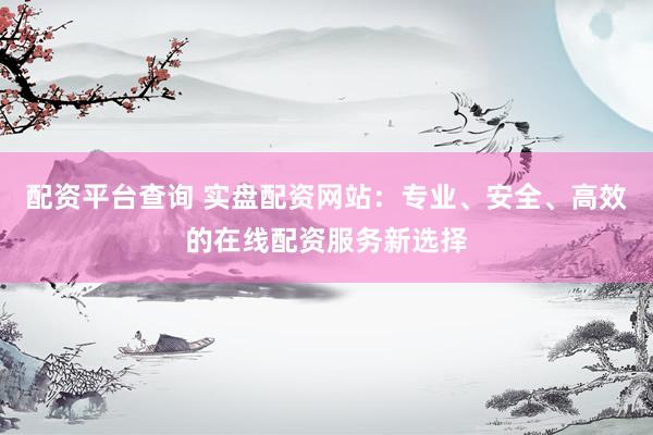 配资平台查询 实盘配资网站：专业、安全、高效的在线配资服务新选择