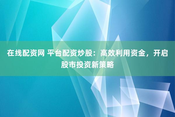 在线配资网 平台配资炒股：高效利用资金，开启股市投资新策略