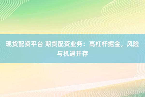 现货配资平台 期货配资业务：高杠杆掘金，风险与机遇并存
