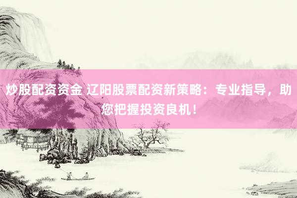 炒股配资资金 辽阳股票配资新策略：专业指导，助您把握投资良机！