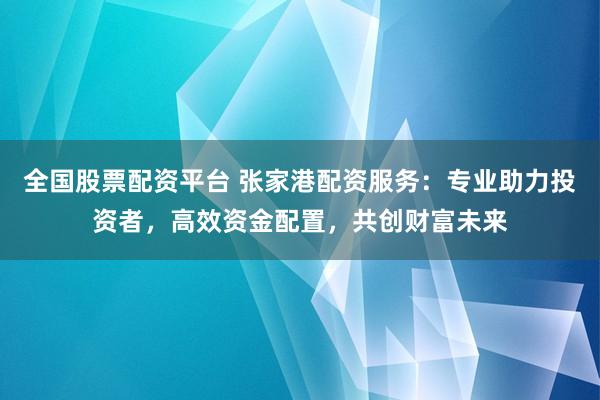 全国股票配资平台 张家港配资服务：专业助力投资者，高效资金配置，共创财富未来