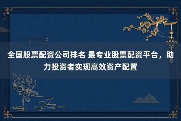 全国股票配资公司排名 最专业股票配资平台，助力投资者实现高效资产配置
