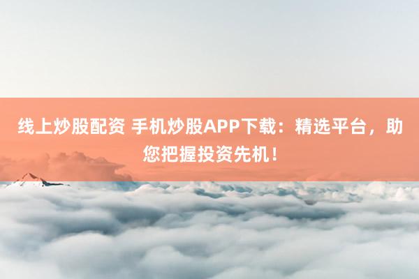 线上炒股配资 手机炒股APP下载：精选平台，助您把握投资先机！