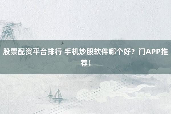股票配资平台排行 手机炒股软件哪个好？门APP推荐！