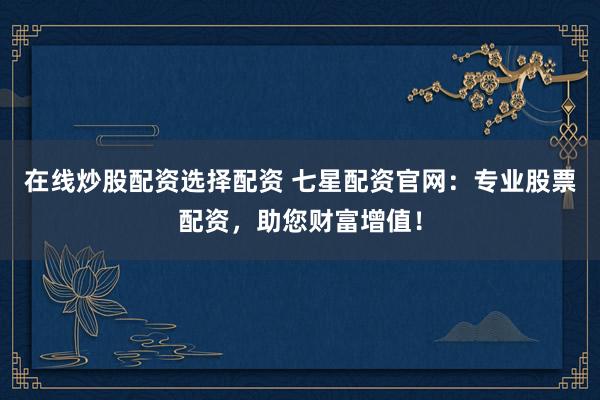 在线炒股配资选择配资 七星配资官网：专业股票配资，助您财富增值！