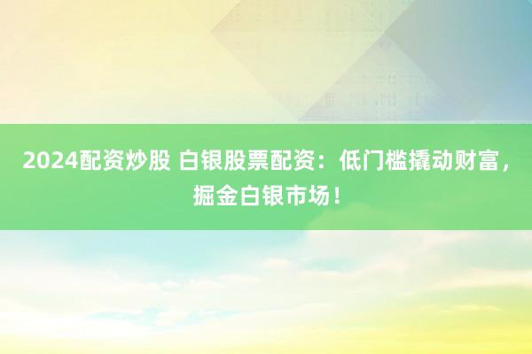 2024配资炒股 白银股票配资：低门槛撬动财富，掘金白银市场！