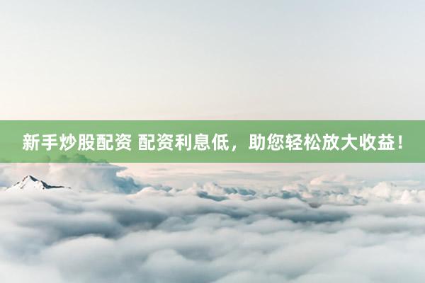 新手炒股配资 配资利息低，助您轻松放大收益！
