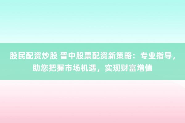 股民配资炒股 晋中股票配资新策略：专业指导，助您把握市场机遇，实现财富增值