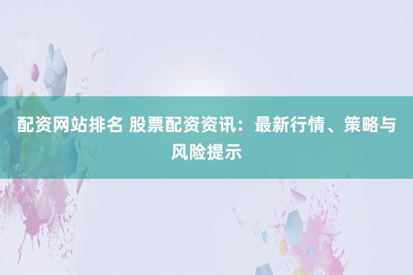 配资网站排名 股票配资资讯：最新行情、策略与风险提示
