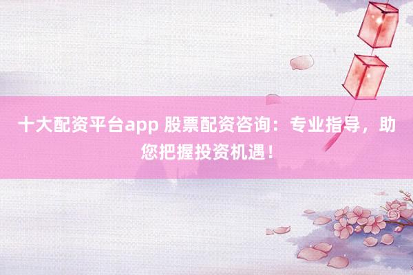十大配资平台app 股票配资咨询：专业指导，助您把握投资机遇！