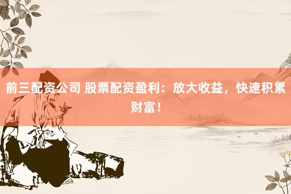 前三配资公司 股票配资盈利：放大收益，快速积累财富！