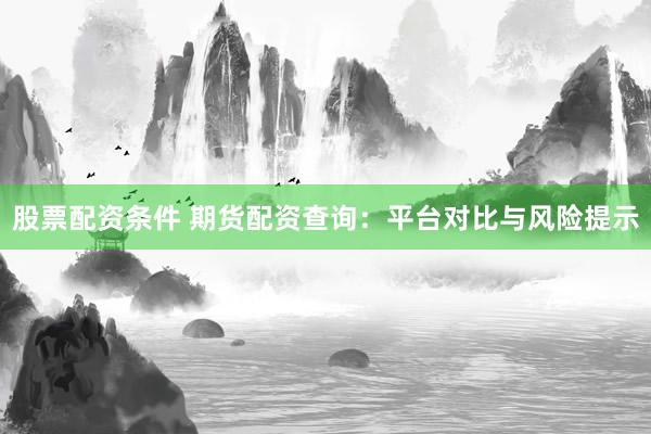 股票配资条件 期货配资查询：平台对比与风险提示