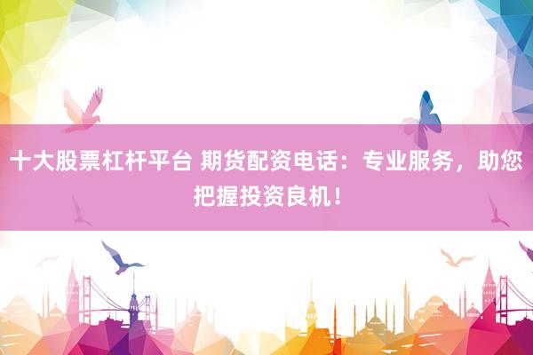 十大股票杠杆平台 期货配资电话：专业服务，助您把握投资良机！