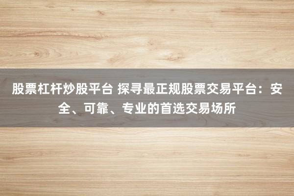 股票杠杆炒股平台 探寻最正规股票交易平台：安全、可靠、专业的首选交易场所