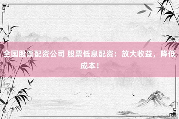 全国股票配资公司 股票低息配资：放大收益，降低成本！