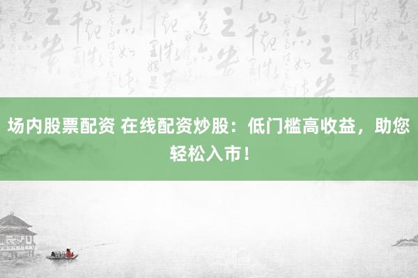 场内股票配资 在线配资炒股：低门槛高收益，助您轻松入市！