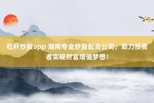 杠杆炒股app 湖南专业炒股配资公司，助力投资者实现财富增值梦想！