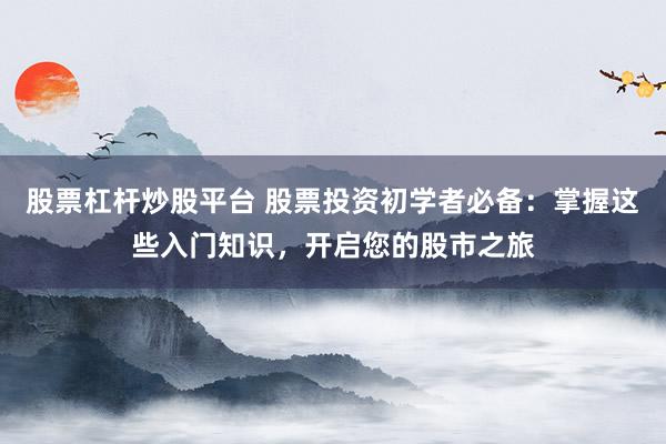 股票杠杆炒股平台 股票投资初学者必备：掌握这些入门知识，开启您的股市之旅