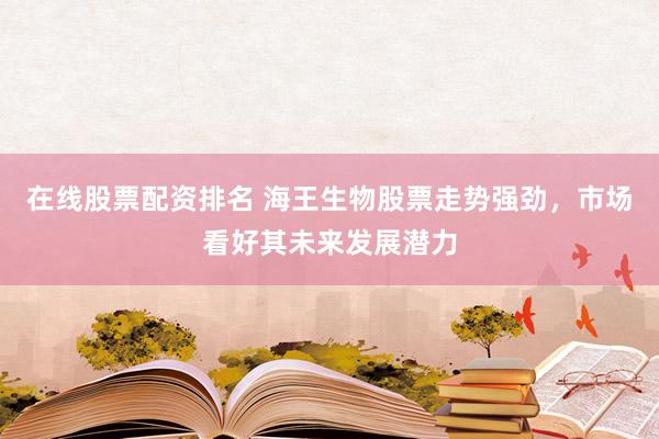 在线股票配资排名 海王生物股票走势强劲，市场看好其未来发展潜力