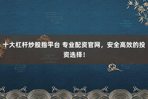 十大杠杆炒股指平台 专业配资官网，安全高效的投资选择！