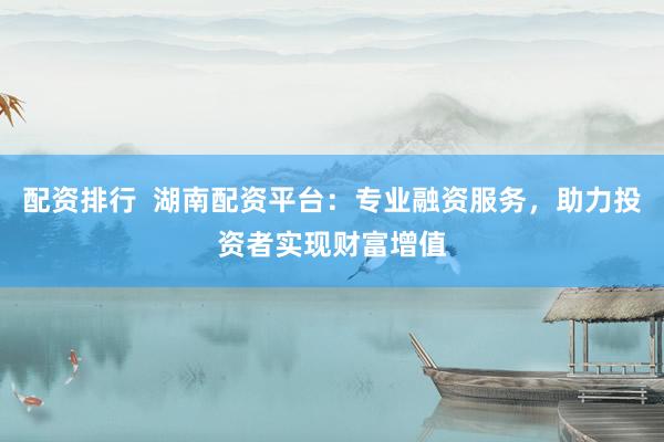 配资排行  湖南配资平台：专业融资服务，助力投资者实现财富增值