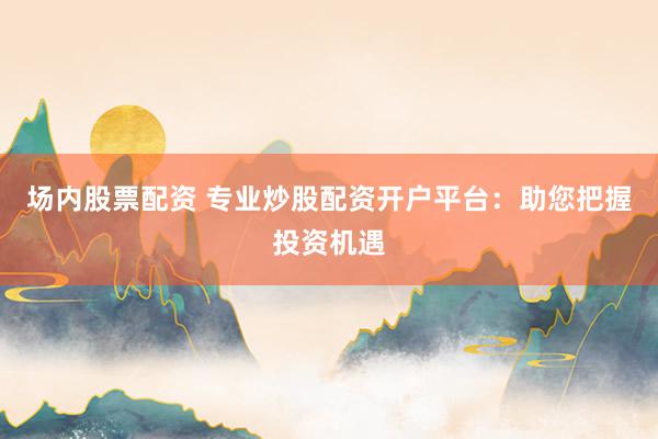 场内股票配资 专业炒股配资开户平台：助您把握投资机遇