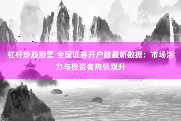 杠杆炒股股票 全国证券开户数最新数据：市场活力与投资者热情双升