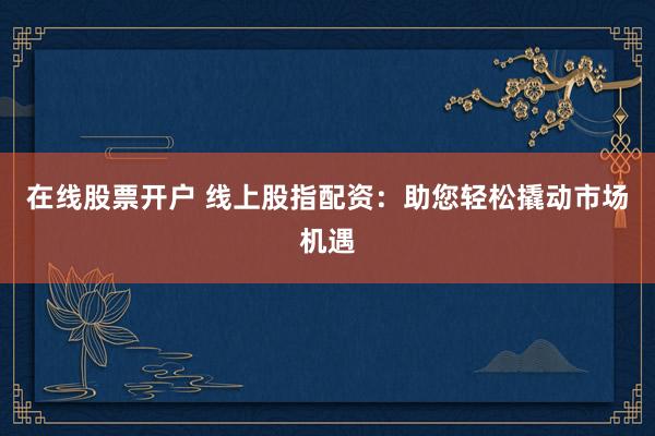 在线股票开户 线上股指配资：助您轻松撬动市场机遇
