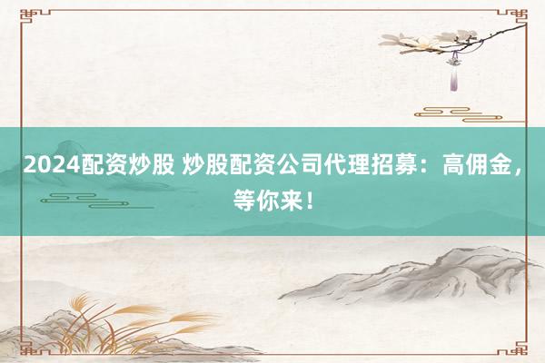 2024配资炒股 炒股配资公司代理招募：高佣金，等你来！