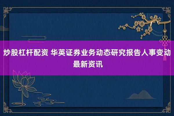 炒股杠杆配资 华英证券业务动态研究报告人事变动 最新资讯