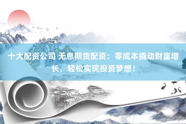 十大配资公司 无息期货配资：零成本撬动财富增长，轻松实现投资梦想！